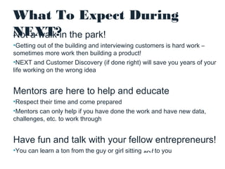 What To Expect During
NEXT?in the park!
Not a walk
•Getting out of the building and interviewing customers is hard work –
sometimes more work then building a product!
•NEXT and Customer Discovery (if done right) will save you years of your
life working on the wrong idea

Mentors are here to help and educate
•Respect their time and come prepared
•Mentors can only help if you have done the work and have new data,
challenges, etc. to work through

Have fun and talk with your fellow entrepreneurs!
•You can learn a ton from the guy or girl sitting next to you

 