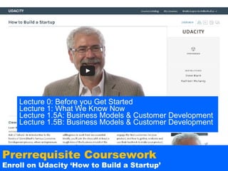 Lecture 0: Before you Get Started
Lecture 1: What We Know Now
Lecture 1.5A: Business Models & Customer Development
Lecture 1.5B: Business Models & Customer Development

Prerrequisite Coursework

Enroll on Udacity ‘How to Build a Startup’

 
