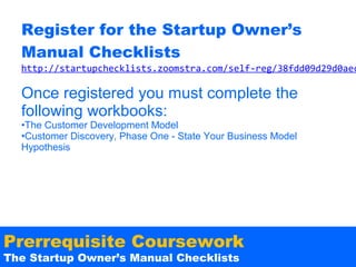 Register for the Startup Owner’s
Manual Checklists

http://startupchecklists.zoomstra.com/self-reg/38fdd09d29d0aec

Once registered you must complete the
following workbooks:
•The Customer Development Model
•Customer Discovery, Phase One - State Your Business Model
Hypothesis

Prerrequisite Coursework
The Startup Owner’s Manual Checklists

 