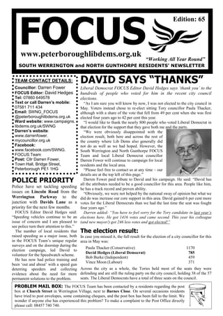 FOCUS
                                                                                                        Edition: 65




     www.peterboroughlibdems.org.uk
                                                                                      “Working All Year Round”
    SOUTH WERRINGTON and NORTH GUNTHORPE RESIDENTS’ NEWSLETTER


 TEAM CONTACT DETAILS:                      DAVID SAYS “THANKS”
 Councillor: Darren Fower                   Liberal Democrat FOCUS Editor David Hedges says „thank you‟ to the
 FOCUS Editor: David Hedges                 hundreds of people who voted for him in the recent city council
 Tel: 07860 649578                          elections.
 Text or call Darren’s mobile:                “As I am sure you will know by now, I was not elected to the city council in
 07581 711 434                              May. Voters instead chose to re-elect sitting Tory councillor Paula Thacker,
 Email: SWNG_FOCUS                          although with a share of the vote that fell from 49 per cent when she was first
 @peterboroughlibdems.org.uk                elected four years ago to 42 per cent this year.
 Ward website: www.campaigns.                 “I would like to thank the nearly 800 people who voted Liberal Democrat in
 libdems.org.uk/SWNG                        that election for the support that they gave both me and the party.
 Darren’s website:                            “We were obviously disappointed with the
 www.darrenfower.                           election result, both here and across the rest of
 mycouncillor.org.uk                        the country where Lib Dems also generally did
 Facebook:                                  not do as well as we had hoped. However, the
 www.facebook.com/SWNG.                     South Werrington and North Gunthorpe FOCUS
 FOCUS.Team                                 Team and local Liberal Democrat councillor
 Post: Cllr Darren Fower,                   Darren Fower will continue to campaign for local
 Town Hall, Bridge Street,                  residents and the local area.
 Peterborough PE1 1HG                         “Please feel free to contact us at any time – our
                                            details are at the top left of this page.”
POLICE PRIORITY                               Darren Fower paid tribute to David and his campaign. He said: “David has
                                            all the attributes needed to be a good councillor for this area. People like him,
Police have set tackling speeding           he has a track record and proven ability.
issues on Lincoln Road from the               “Obviously, we were not helped by the national sway of opinion but what we
Werrington Parkway to the                   did do was increase our core support in this area. David gained 6 per cent more
junction with Davids Lane as a              votes for the Liberal Democrats than we had the last time the seat was fought
priority for the next few months.           four years ago.”
  FOCUS Editor David Hedges said:             Darren added: “You have to feel sorry for the Tory candidate in last year‟s
“Speeding vehicles continue to be an        elections here. He got 1416 votes and came second. This year his colleague
issue of concern and I am pleased to        (and new mayor!) got 246 less votes and got elected!”
see police turn their attention to this.”
  The number of local residents that        The election result:
raised speeding as a major issue, both      In case you missed it, the full result for the election of a city councillor for this
in the FOCUS Team‟s unique regular          area in May was:
surveys and on the doorstep during the
                                               Paula Thacker (Conservative)                                     1170
election campaign, led David to
                                               David Hedges (Liberal Democrat)                                   785
volunteer for the Speedwatch scheme.
                                               Bob Burke (Independent)                                           459
  He has now had police training and
                                               Vince Moon (Labour)                                               371
been „out and about‟ with a speed gun
deterring speeders and collecting           Across the city as a whole, the Tories held most of the seats they were
evidence about the need for more            defending and are still the ruling party on the city council, holding 38 of the 57
permanent solutions to the problem.         seats. The Liberal Democrats have a total of three seats on the council.

 PROBLEM MAIL BOX: The FOCUS Team has been contacted by a residents regarding the post
 box at Church Street in Werrington Village, next to Barnes Close. On several occasions residents
 have tried to post envelopes, some containing cheques, and the post box has been full to the limit. We
 wonder if anyone else has experienced this problem? To make a complaint to the Post Office directly
 please call: 08457 740 740.
 