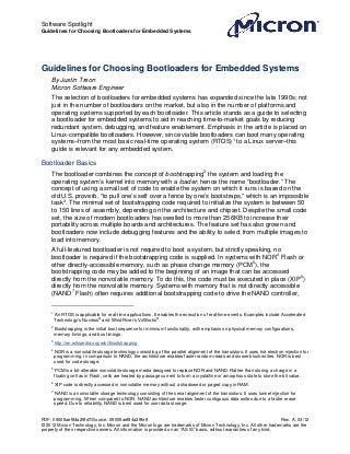 Software Spotlight
Guidelines for Choosing Bootloaders for Embedded Systems




Guidelines for Choosing Bootloaders for Embedded Systems
     By Justin Treon
     Micron Software Engineer
     The selection of bootloaders for embedded systems has expanded since the late 1990s; not
     just in the number of bootloaders on the market, but also in the number of platforms and
     operating systems supported by each bootloader. This article stands as a guide to selecting
     a bootloader for embedded systems to aid in reaching time-to-market goals by reducing
     redundant system, debugging, and feature enablement. Emphasis in the article is placed on
     Linux-compatible bootloaders. However, since viable bootloaders can boot many operating
     systems–from the most basic real-time operating system (RTOS) 1 to a Linux server–this
     guide is relevant for any embedded system.

Bootloader Basics
     The bootloader combines the concept of bootstrapping 2 the system and loading the
     operating system’s kernel into memory with a loader, hence the name “bootloader.” The
     concept of using a small set of code to enable the system on which it runs is based on the
     old U.S. proverb, “to pull one’s self over a fence by one’s bootstraps,” which is an impossible
     task 3. The minimal set of bootstrapping code required to initialize the system is between 50
     to 150 lines of assembly, depending on the architecture and chipset. Despite the small code
     set, the size of modern bootloaders has swelled to more than 256KB to increase their
     portability across multiple boards and architectures. The feature set has also grown and
     bootloaders now include debugging features and the ability to select from multiple images to
     load into memory.
     A full-featured bootloader is not required to boot a system, but strictly speaking, no
     bootloader is required if the bootstrapping code is supplied. In systems with NOR4 Flash or
     other directly-accessible memory, such as phase change memory (PCM 5), the
     bootstrapping code may be added to the beginning of an image that can be accessed
     directly from the nonvolatile memory. To do this, the code must be executed in place (XIP 6)
     directly from the nonvolatile memory. Systems with memory that is not directly accessible
     (NAND 7 Flash) often requires additional bootstrapping code to drive the NAND controller,

     1
         An RTOS is applicable for real-time applications. It enables the execution of real-time events. Examples include Accelerated
         Technology’s Nucleus® and Wind River’s VxWorks®.
     2
         Bootstrapping is the initial boot sequence for minimum functionality, with emphasis on physical memory configurations,
         memory timings, and bus timings.
     3
         http://en.wikipedia.org/wiki/Bootstrapping
     4
         NOR is a nonvolatile storage technology consisting of the parallel alignment of the transistors. It uses hot electron injection for
         programming. In comparison to NAND, the architecture enables faster random reads and slower block writes. NOR is best
         used for code storage.
     5
         PCM is a bit-alterable nonvolatile storage media designed to replace NOR and NAND. Rather than storing a charge in a
         floating cell as in Flash, cells are heated by passage current to form a crystalline or amorphous state to store the bit value.
     6
         XIP code is directly accessed in nonvolatile memory without a shadowed or paged copy in RAM.
     7
         NAND is a nonvolatile storage technology consisting of the serial alignment of the transistors. It uses tunnel injection for
         programming. When compared to NOR, NAND architecture enables faster contiguous data writes due to a faster erase
         speed. Due to reliability, NAND is best used for user data storage.


PDF: 09005aef84a29fd7/Source: 09005aef84a29fe8                                                                        Rev. A, 03/12
© 2012 Micron Technology, Inc. Micron and the Micron logo are trademarks of Micron Technology, Inc. All other trademarks are the
property of their respective owners. All information is provided on an “AS IS” basis, without warranties of any kind.
 