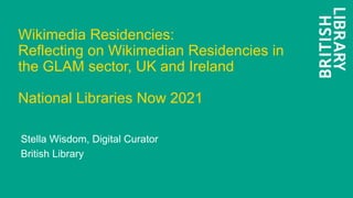 Wikimedia Residencies:
Reflecting on Wikimedian Residencies in
the GLAM sector, UK and Ireland
National Libraries Now 2021
Stella Wisdom, Digital Curator
British Library
 