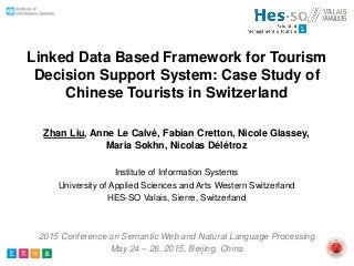 Linked Data Based Framework for Tourism
Decision Support System: Case Study of
Chinese Tourists in Switzerland
Zhan Liu, Anne Le Calvé, Fabian Cretton, Nicole Glassey,
Maria Sokhn, Nicolas Délétroz
Institute of Information Systems
University of Applied Sciences and Arts Western Switzerland
HES-SO Valais, Sierre, Switzerland
2015 Conference on Semantic Web and Natural Language Processing
May 24 – 26, 2015, Beijing, China
 