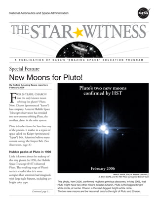 National Aeronautics and Space Administration 
THESTAR WITNESS 
A P U B L I C A T I O N O F N A S A ’ S “A M A Z I N G S P A C E ” E D U C A T I O N P R O G R A M 
Special Feature 
New Moons for Pluto! 
By NASA’s Amazing Space reporters 
February 2006 
Continued, page … 
Pluto’s two new moons 
confirmed by HST 
February 2006 
IMAGE: NASA, ESA, H. Weaver (JHU/APL), 
A. Stern (SwRI), and the HST Pluto Companion Search Team 
For 28 years, charon 
was the only known moon 
orbiting the planet* Pluto. 
Now, Charon (pronounced “karon”) 
has company. A recent Hubble Space 
Telescope observation has revealed 
two new moons orbiting Pluto, the 
smallest planet in the solar system. 
Pluto is farther from the Sun than any 
of the planets. It resides in a region of 
space called the Kuiper (pronounced 
“kiper”) Belt. Scientists believe many 
comets occupy the Kuiper Belt. (See 
illustration, page 3.) 
Hubble peeks at Pluto in 1996 
Little is known about the makeup of 
this tiny planet. In 1996, the Hubble 
Space Telescope (HST) observed 
Pluto. The resulting maps of Pluto’s 
surface revealed that it is more 
complex than scientists had imagined, 
with large-scale features, including icy-bright 
polar caps. 
This photo, from 2006, confirmed Hubble’s previous discovery, in May 2005, that 
Pluto might have two other moons besides Charon. Pluto is the biggest bright-white 
circle, at center. Charon is the next-biggest bright-white circle. 
The two new moons are the two small dots to the right of Pluto and Charon. 
 
