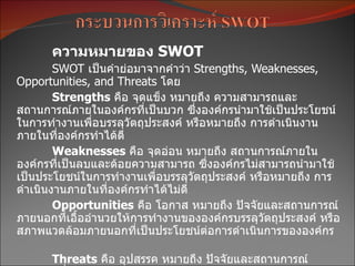 ความหมายของ SWOT
        SWOT เป็นคำำย่อมำจำกคำำว่ำ Strengths, Weaknesses,
Opportunities, and Threats โดย
        Strengths คือ จุดแข็ง หมำยถึง ควำมสำมำรถและ
สถำนกำรณ์ภำยในองค์กรทีเป็นบวก ซึ่งองค์กรนำำมำใช้เป็นประโยชน์
                          ่
ในกำรทำำงำนเพื่อบรรลุวัตถุประสงค์ หรือหมำยถึง กำรดำำเนินงำน
ภำยในทีองค์กรทำำได้ดี
         ่
        Weaknesses คือ จุดอ่อน หมำยถึง สถำนกำรณ์ภำยใน
องค์กรที่เป็นลบและด้อยควำมสำมำรถ ซึ่งองค์กรไม่สำมำรถนำำมำใช้
เป็นประโยชน์ในกำรทำำงำนเพื่อบรรลุวัตถุประสงค์ หรือหมำยถึง กำร
ดำำเนินงำนภำยในที่องค์กรทำำได้ไม่ดี
        Opportunities คือ โอกำส หมำยถึง ปัจจัยและสถำนกำรณ์
ภำยนอกทีเอื้ออำำนวยให้กำรทำำงำนขององค์กรบรรลุวัตถุประสงค์ หรือ
           ่
สภำพแวดล้อมภำยนอกที่เป็นประโยชน์ต่อกำรดำำเนินกำรขององค์กร

      Threats คือ อุปสรรค หมำยถึง ปัจจัยและสถำนกำรณ์
 