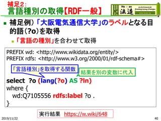 a㣲
ZNeȡáRDFһ㡿
? a 늚ͨŴѧΥ٥ȤʤĿ
Z?oȡ
? ZηNeϤ碌ȡ
PREFIX wd: <http://www.wikidata.org/entity/>
PREFIX rdfs: <http://www.w3.org/2000/01/rdf-schema#>
select ?o (lang(?o) AS ?ln)
where {
wd:Q7105556 rdfs:label ?o .
}
ZNeȡäv
2019/11/22
YeΉ˴
gнY https://w.wiki/648
40
 