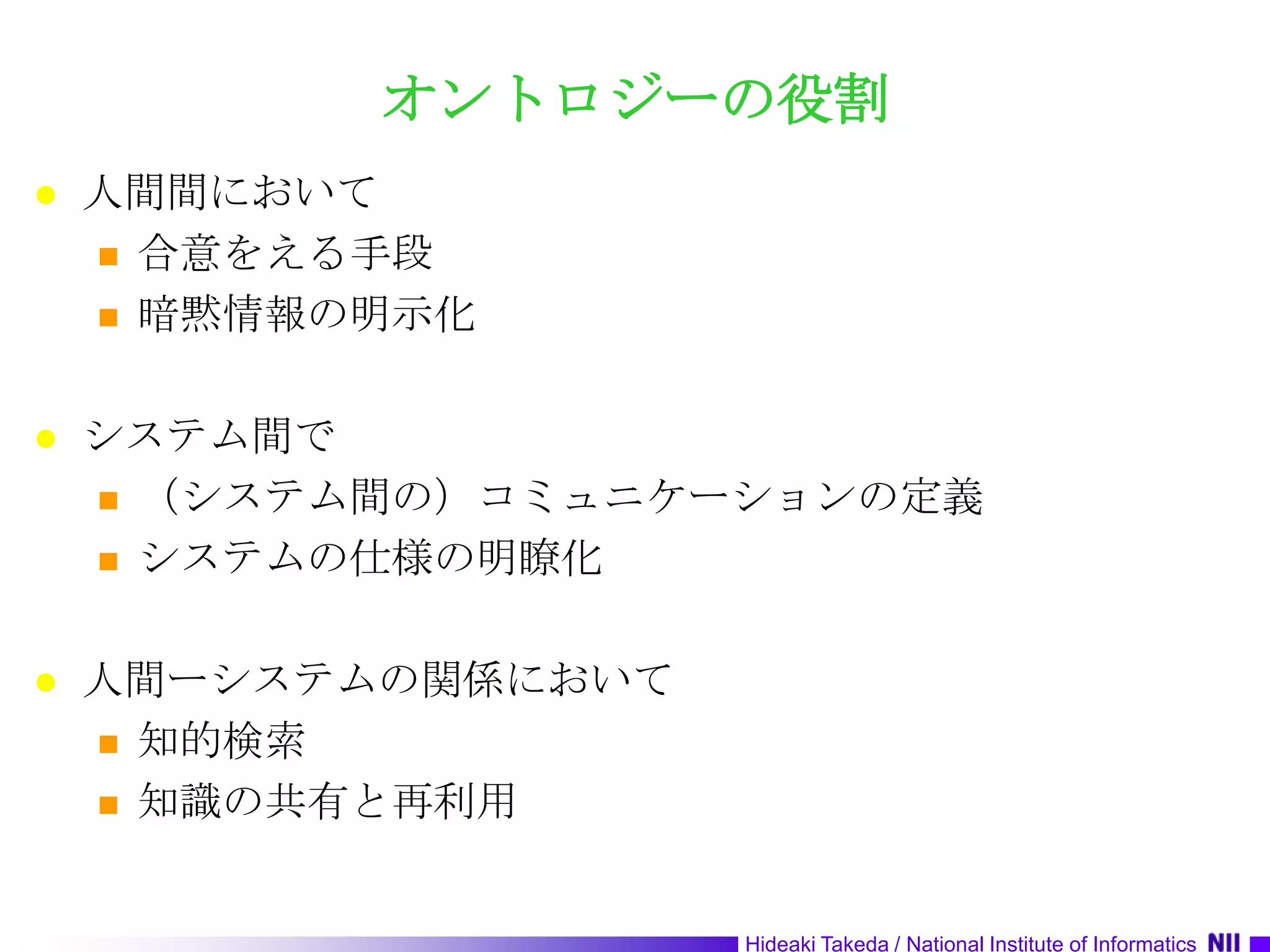 オントロジーの役割人間間において合意をえる手段暗黙情報の明示化システム間で（システム間の）コミュニケーションの定義システムの仕様の明瞭化人間ーシステムの関係において知的検索知識の共有と再利用