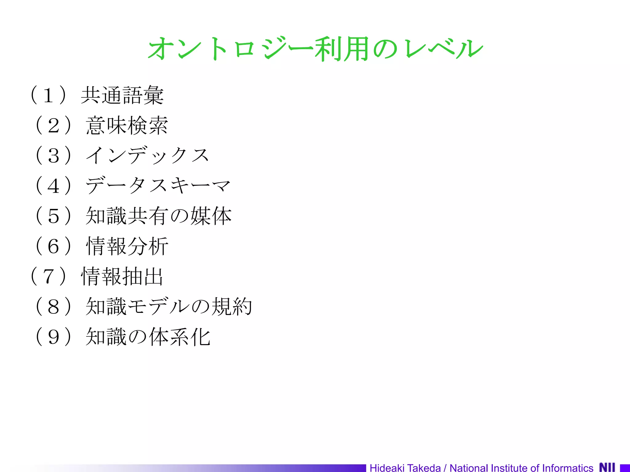オントロジー利用のレベル（１）共通語彙 （２）意味検索 （３）インデックス （４）データスキーマ （５）知識共有の媒体 （６）情報分析 （７）情報抽出 （８）知識モデルの規約 （９）知識の体系化 