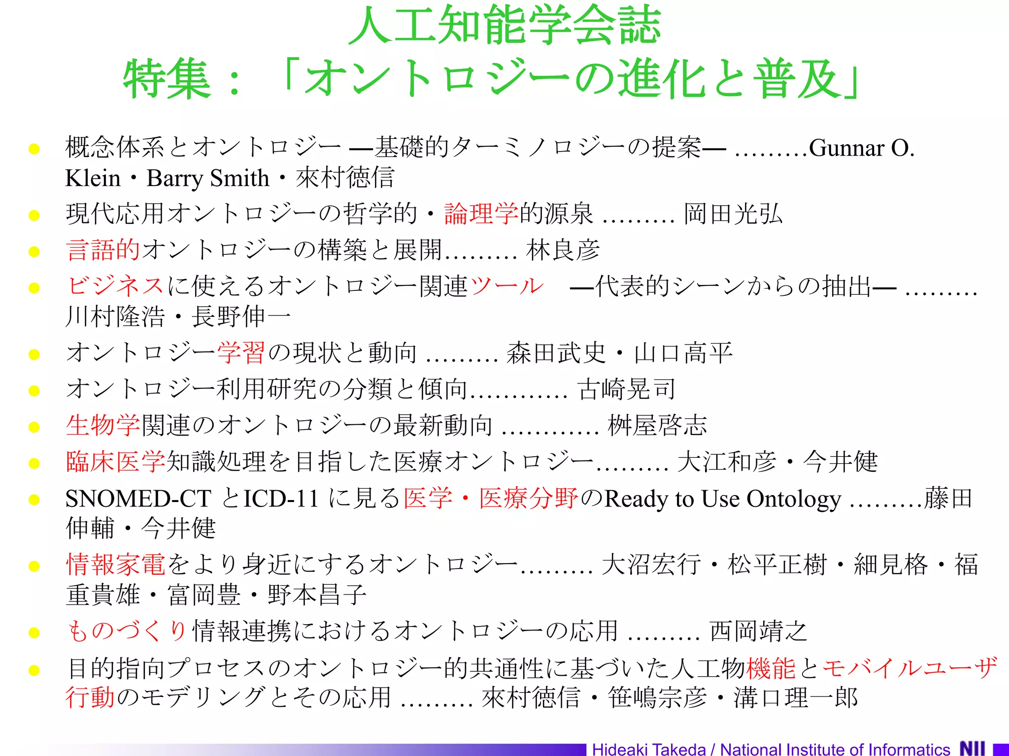 人工知能学会誌特集：「オントロジーの進化と普及」概念体系とオントロジー ―基礎的ターミノロジーの提案― ………Gunnar O. Klein・Barry Smith・來村徳信現代応用オントロジーの哲学的・論理学的源泉 ……… 岡田光弘言語的オントロジーの構築と展開……… 林良彦ビジネスに使えるオントロジー関連ツール　―代表的シーンからの抽出― ………川村隆浩・長野伸一オントロジー学習の現状と動向 ……… 森田武史・山口高平オントロジー利用研究の分類と傾向………… 古崎晃司生物学関連のオントロジーの最新動向 ………… 桝屋啓志臨床医学知識処理を目指した医療オントロジー……… 大江和彦・今井健SNOMED-CT とICD-11 に見る医学・医療分野のReady to Use Ontology ………藤田　伸輔・今井健情報家電をより身近にするオントロジー……… 大沼宏行・松平正樹・細見格・福重貴雄・富岡豊・野本昌子ものづくり情報連携におけるオントロジーの応用 ……… 西岡靖之目的指向プロセスのオントロジー的共通性に基づいた人工物機能とモバイルユーザ行動のモデリングとその応用 ……… 來村徳信・笹嶋宗彦・溝口理一郎