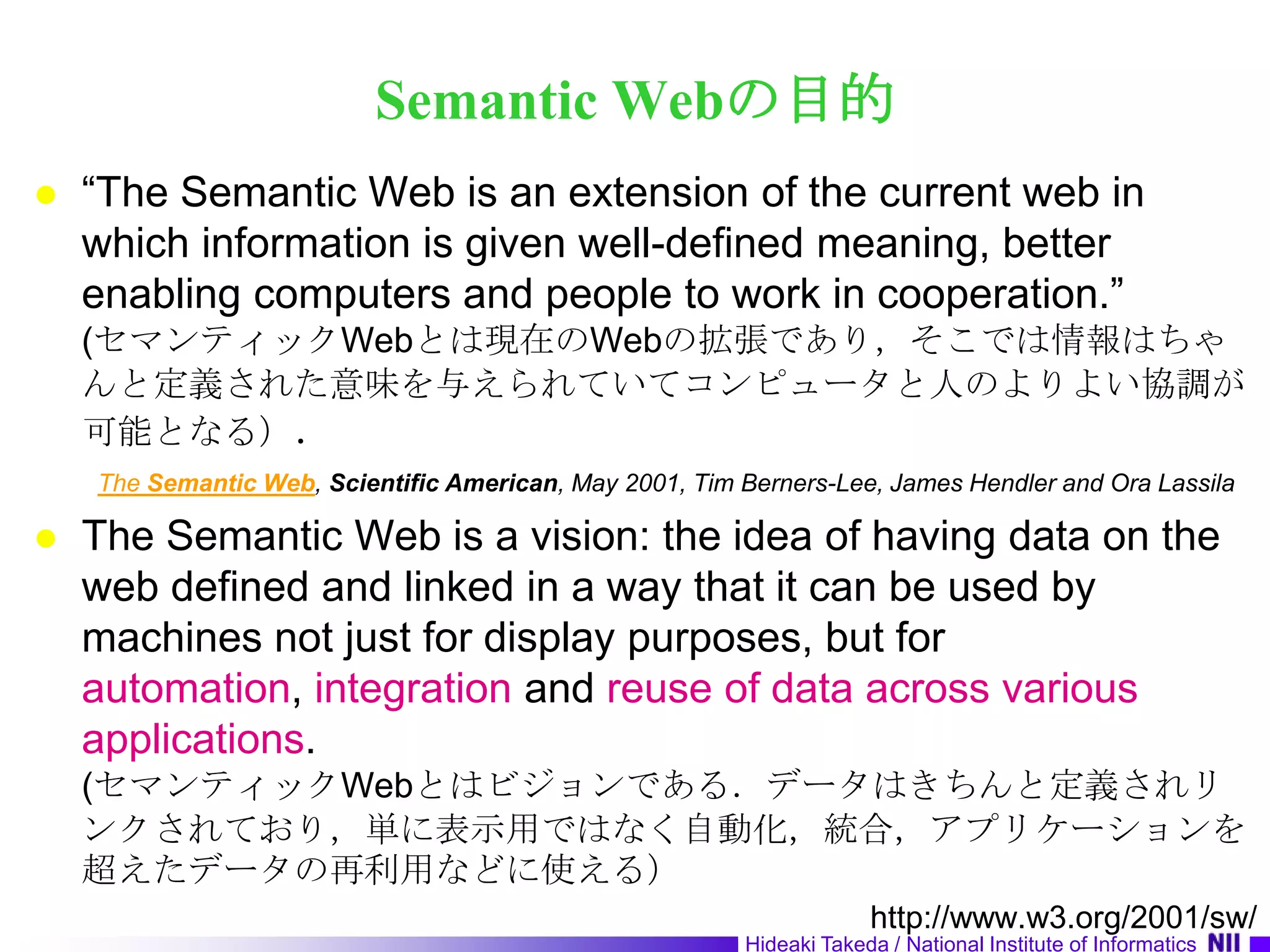 Semantic Webの目的“The Semantic Web is an extension of the current web in which information is given well-defined meaning, better enabling computers and people to work in cooperation.” (セマンティックWebとは現在のWebの拡張であり，そこでは情報はちゃんと定義された意味を与えられていてコンピュータと人のよりよい協調が可能となる）．The Semantic Web, Scientific American, May 2001, Tim Berners-Lee, James Hendler and OraLassilaThe Semantic Web is a vision: the idea of having data on the web defined and linked in a way that it can be used by machines not just for display purposes, but for automation, integration and reuse of data across various applications.(セマンティックWebとはビジョンである．データはきちんと定義されリンクされており，単に表示用ではなく自動化，統合，アプリケーションを超えたデータの再利用などに使える）http://www.w3.org/2001/sw/