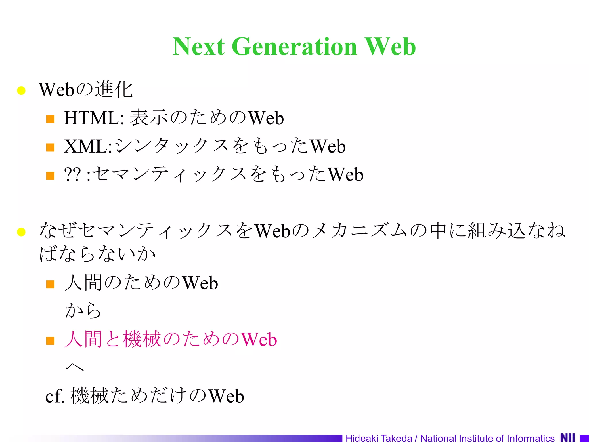 Next Generation WebWebの進化HTML: 表示のためのWebXML:シンタックスをもったWeb?? :セマンティックスをもったWebなぜセマンティックスをWebのメカニズムの中に組み込なねばならないか人間のためのWebから人間と機械のためのWeb　ヘcf. 機械ためだけのWeb