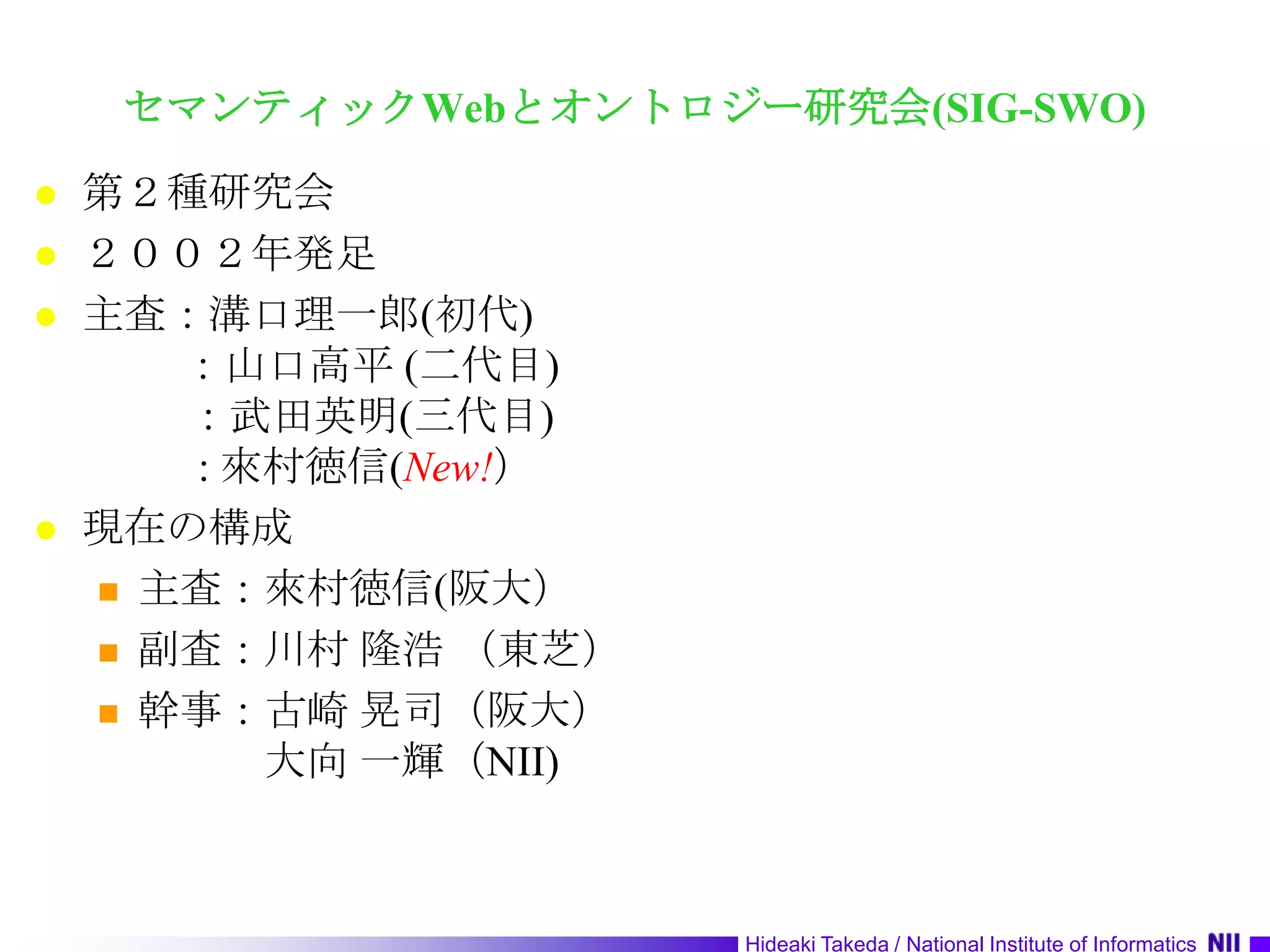 セマンティックWebとオントロジー研究会(SIG-SWO)第２種研究会２００２年発足主査：溝口理一郎(初代)：山口高平 (二代目)：武田英明(三代目)           : 來村徳信(New!）現在の構成主査：來村徳信(阪大）副査：川村 隆浩 （東芝） 幹事：古崎 晃司（阪大）　　　大向 一輝（NII)