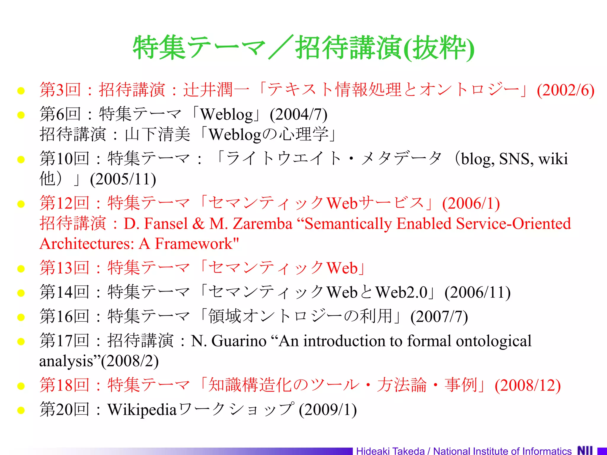 特集テーマ／招待講演(抜粋)第3回：招待講演：辻井潤一「テキスト情報処理とオントロジー」(2002/6)第6回：特集テーマ「Weblog」(2004/7)招待講演：山下清美「Weblogの心理学」第10回：特集テーマ：「ライトウエイト・メタデータ（blog, SNS, wiki他）」(2005/11)第12回：特集テーマ「セマンティックWebサービス」(2006/1)招待講演：D. Fansel & M. Zaremba “Semantically Enabled Service-Oriented Architectures: A Framework"第13回：特集テーマ「セマンティックWeb」第14回：特集テーマ「セマンティックWebとWeb2.0」(2006/11)第16回：特集テーマ「領域オントロジーの利用」(2007/7)第17回：招待講演：N. Guarino “An introduction to formal ontological analysis”(2008/2)第18回：特集テーマ「知識構造化のツール・方法論・事例」(2008/12)第20回：Wikipediaワークショップ (2009/1)