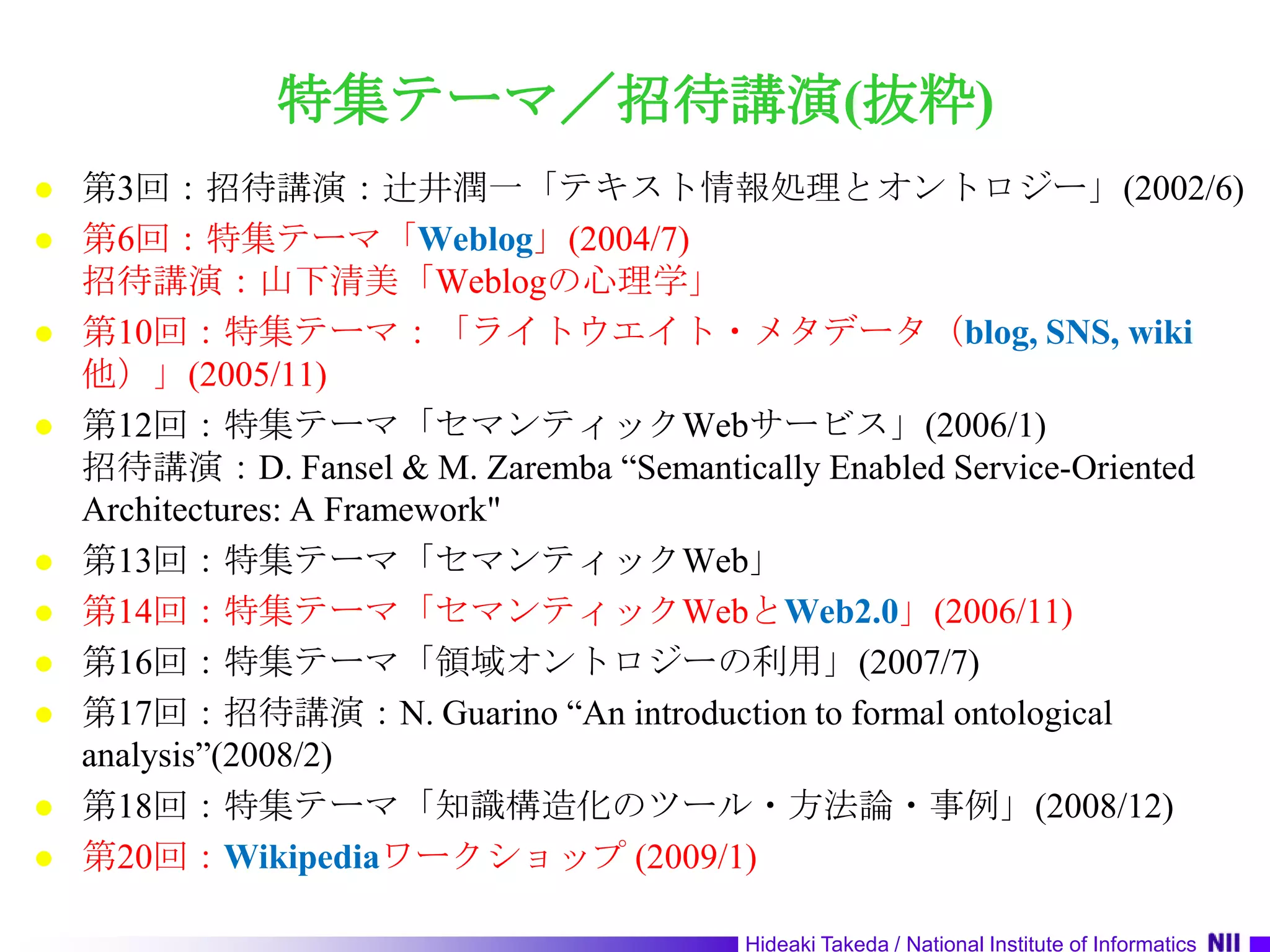 特集テーマ／招待講演(抜粋)第3回：招待講演：辻井潤一「テキスト情報処理とオントロジー」(2002/6)第6回：特集テーマ「Weblog」(2004/7)招待講演：山下清美「Weblogの心理学」第10回：特集テーマ：「ライトウエイト・メタデータ（blog, SNS, wiki他）」(2005/11)第12回：特集テーマ「セマンティックWebサービス」(2006/1)招待講演：D. Fansel & M. Zaremba “Semantically Enabled Service-Oriented Architectures: A Framework"第13回：特集テーマ「セマンティックWeb」第14回：特集テーマ「セマンティックWebとWeb2.0」(2006/11)第16回：特集テーマ「領域オントロジーの利用」(2007/7)第17回：招待講演：N. Guarino “An introduction to formal ontological analysis”(2008/2)第18回：特集テーマ「知識構造化のツール・方法論・事例」(2008/12)第20回：Wikipediaワークショップ (2009/1)