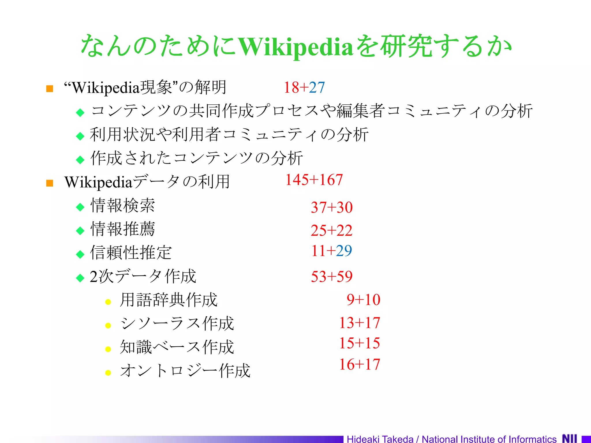 なんのためにWikipediaを研究するか“Wikipedia現象”の解明コンテンツの共同作成プロセスや編集者コミュニティの分析利用状況や利用者コミュニティの分析作成されたコンテンツの分析Wikipediaデータの利用情報検索情報推薦信頼性推定2次データ作成用語辞典作成シソーラス作成知識ベース作成オントロジー作成18+27145+16737+3025+2211+2953+59  9+1013+1715+1516+17