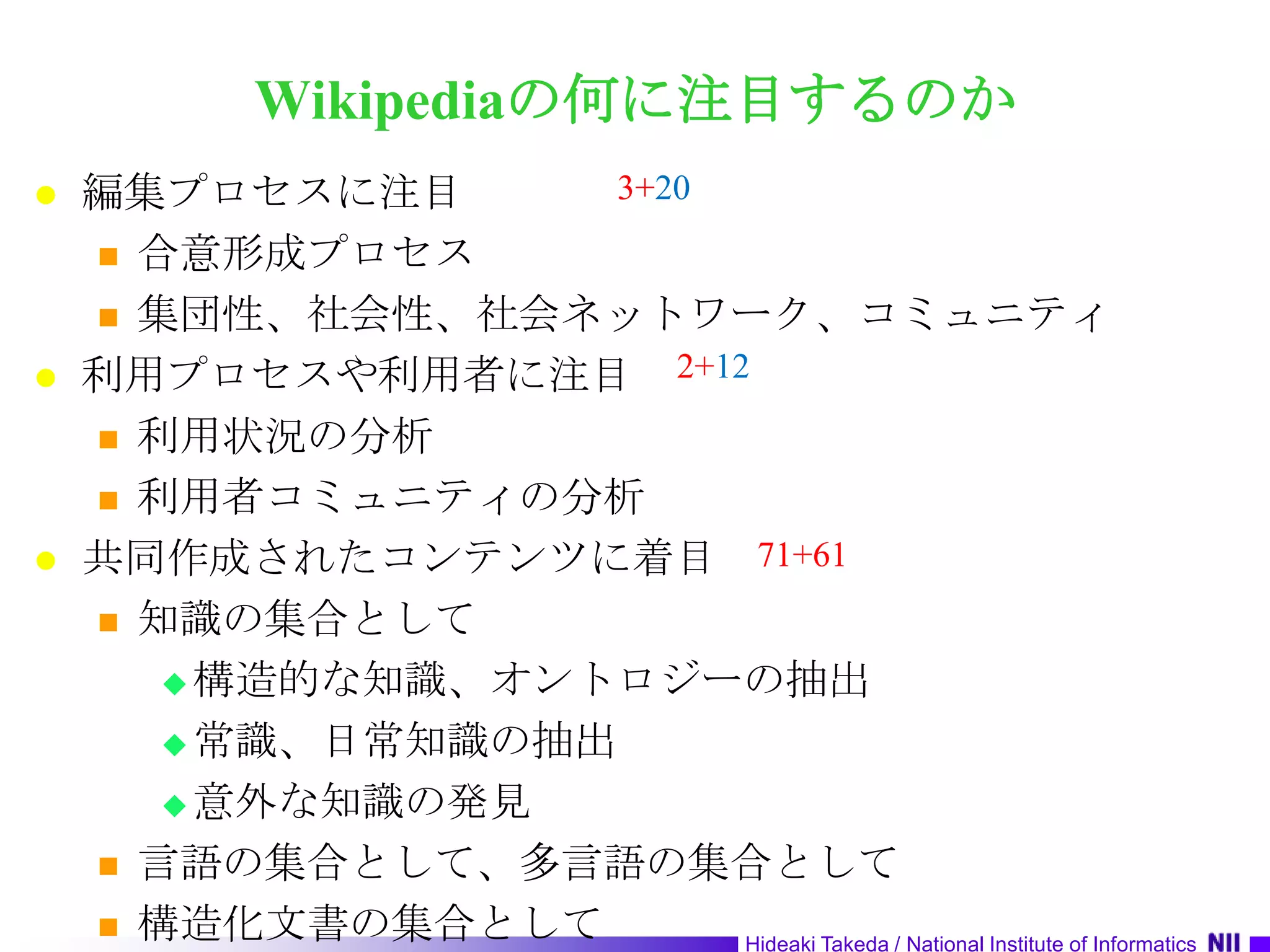 Wikipediaの何に注目するのか編集プロセスに注目合意形成プロセス集団性、社会性、社会ネットワーク、コミュニティ利用プロセスや利用者に注目利用状況の分析利用者コミュニティの分析共同作成されたコンテンツに着目知識の集合として構造的な知識、オントロジーの抽出常識、日常知識の抽出意外な知識の発見言語の集合として、多言語の集合として構造化文書の集合として3+202+1271+61