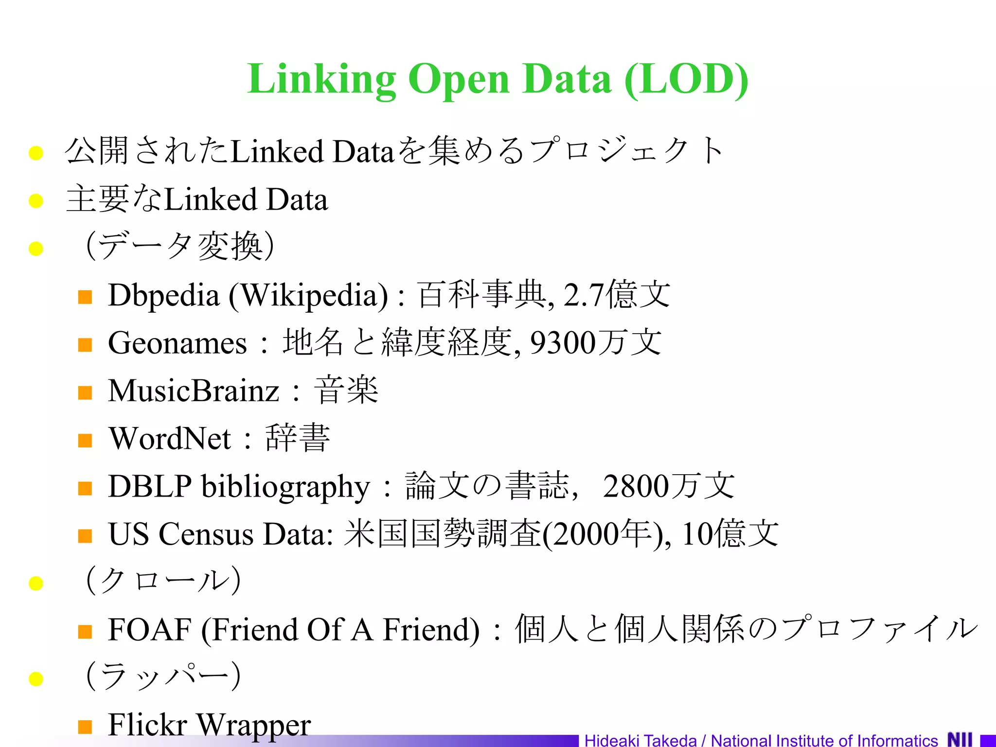 Linking Open Data (LOD)公開されたLinked Dataを集めるプロジェクト主要なLinked Data（データ変換）Dbpedia (Wikipedia) : 百科事典, 2.7億文Geonames：地名と緯度経度, 9300万文MusicBrainz：音楽WordNet：辞書DBLP bibliography：論文の書誌，2800万文US Census Data: 米国国勢調査(2000年), 10億文（クロール）FOAF (Friend Of A Friend)：個人と個人関係のプロファイル（ラッパー）Flickr Wrapper