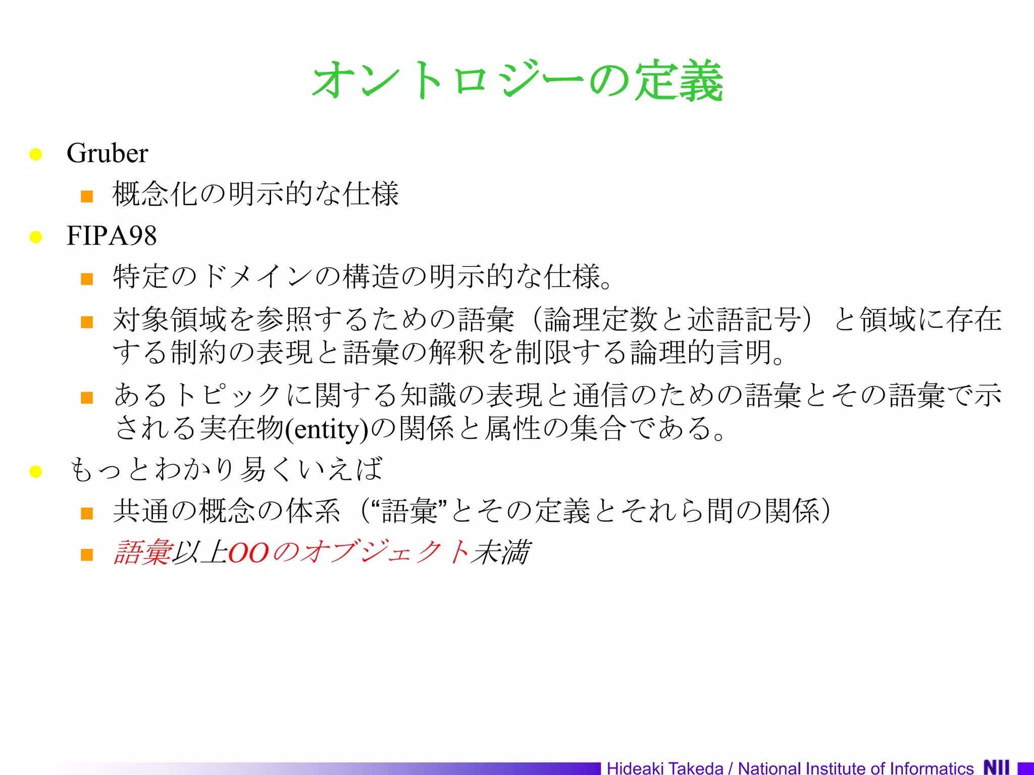 オントロジーの定義Gruber概念化の明示的な仕様FIPA98特定のドメインの構造の明示的な仕様。対象領域を参照するための語彙（論理定数と述語記号）と領域に存在する制約の表現と語彙の解釈を制限する論理的言明。あるトピックに関する知識の表現と通信のための語彙とその語彙で示される実在物(entity)の関係と属性の集合である。もっとわかり易くいえば共通の概念の体系（“語彙”とその定義とそれら間の関係）語彙以上OOのオブジェクト未満