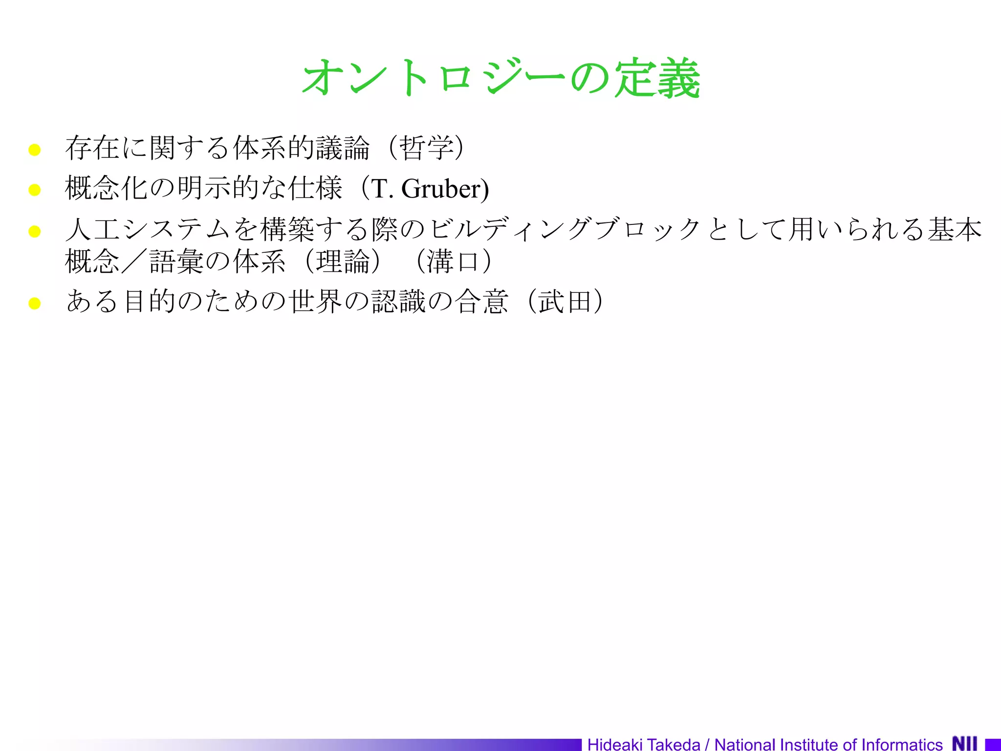 オントロジーの定義存在に関する体系的議論（哲学）概念化の明示的な仕様（T. Gruber)人工システムを構築する際のビルディングブロックとして用いられる基本概念／語彙の体系（理論）（溝口）ある目的のための世界の認識の合意（武田）