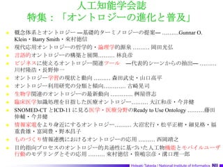 人工知能学会誌特集：「オントロジーの進化と普及」概念体系とオントロジー ―基礎的ターミノロジーの提案― ………Gunnar O. Klein・Barry Smith・來村徳信現代応用オントロジーの哲学的・論理学的源泉 ……… 岡田光弘言語的オントロジーの構築と展開……… 林良彦ビジネスに使えるオントロジー関連ツール　―代表的シーンからの抽出― ………川村隆浩・長野伸一オントロジー学習の現状と動向 ……… 森田武史・山口高平オントロジー利用研究の分類と傾向………… 古崎晃司生物学関連のオントロジーの最新動向 ………… 桝屋啓志臨床医学知識処理を目指した医療オントロジー……… 大江和彦・今井健SNOMED-CT とICD-11 に見る医学・医療分野のReady to Use Ontology ………藤田　伸輔・今井健情報家電をより身近にするオントロジー……… 大沼宏行・松平正樹・細見格・福重貴雄・富岡豊・野本昌子ものづくり情報連携におけるオントロジーの応用 ……… 西岡靖之目的指向プロセスのオントロジー的共通性に基づいた人工物機能とモバイルユーザ行動のモデリングとその応用 ……… 來村徳信・笹嶋宗彦・溝口理一郎