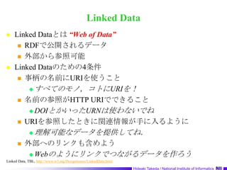 Linked DataLinked Dataとは “Web of Data”RDFで公開されるデータ外部から参照可能Linked Dataのための4条件事柄の名前にURIを使うことすべてのモノ，コトにURIを！名前の参照がHTTP URIでできることDOIとかいったURNは使わないでねURIを参照したときに関連情報が手に入るように理解可能なデータを提供してね．外部へのリンクも含めようWebのようにリンクでつながるデータを作ろうLinked Data, TBL, http://www.w3.org/DesignIssues/LinkedData.html