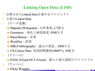Linking Open Data (LOD)公開されたLinked Dataを集めるプロジェクト主要なLinked Data（データ変換）Dbpedia (Wikipedia) : 百科事典, 2.7億文Geonames：地名と緯度経度, 9300万文MusicBrainz：音楽WordNet：辞書DBLP bibliography：論文の書誌，2800万文US Census Data: 米国国勢調査(2000年), 10億文（クロール）FOAF (Friend Of A Friend)：個人と個人関係のプロファイル（ラッパー）Flickr Wrapper