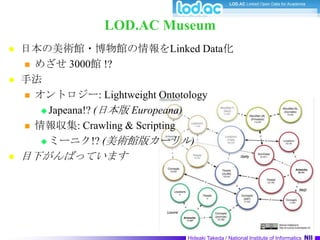 LOD.AC Museum日本の美術館・博物館の情報をLinked Data化めざせ 3000館 !?手法オントロジー: Lightweight OntotologyJapeana!? (日本版 Europeana)情報収集: Crawling & Scriptingミーニク!? (美術館版カーリル)目下がんばっています