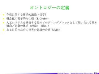 オントロジーの定義存在に関する体系的議論（哲学）概念化の明示的な仕様（T. Gruber)人工システムを構築する際のビルディングブロックとして用いられる基本概念／語彙の体系（理論）（溝口）ある目的のための世界の認識の合意（武田）