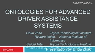 ONTOLOGIES FOR ADVANCED
DRIVER ASSISTANCE
SYSTEMS
Presentation by Lihua ZhaoSWO2015
Lihua Zhao, Toyota Technological Institute
Ryutaro Ichise, National Institute of
Informatics
Seiichi Mita, Toyota Technological Institute
Yutaka Sasaki, Toyota Technological Institute
SIG-SWO-035-03
 