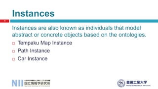 Instances are also known as individuals that model
abstract or concrete objects based on the ontologies.
 Tempaku Map Instance
 Path Instance
 Car Instance
Instances
10
 