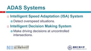  Intelligent Speed Adaptation (ISA) System
 Detect overspeed situations.
 Intelligent Decision Making System
 Make driving decisions at uncontrolled
intersections.
ADAS Systems
18
 