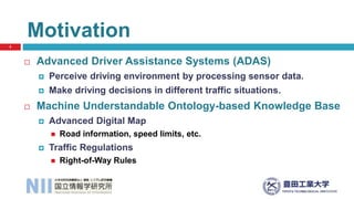  Advanced Driver Assistance Systems (ADAS)
 Perceive driving environment by processing sensor data.
 Make driving decisions in different traffic situations.
 Machine Understandable Ontology-based Knowledge Base
 Advanced Digital Map
 Road information, speed limits, etc.
 Traffic Regulations
 Right-of-Way Rules
Motivation
3
 