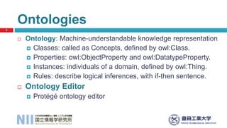  Ontology: Machine-understandable knowledge representation
 Classes: called as Concepts, defined by owl:Class.
 Properties: owl:ObjectProperty and owl:DatatypeProperty.
 Instances: individuals of a domain, defined by owl:Thing.
 Rules: describe logical inferences, with if-then sentence.
 Ontology Editor
 Protégé ontology editor
Ontologies
6
 