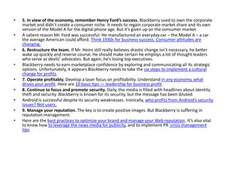 • 5. In view of the economy, remember Henry Ford’s success. Blackberry used to own the corporate
market and didn’t create a consumer niche. It needs to regain corporate market share and its own
version of the Model A for the digital phone age. But it’s given up on the consumer market.
• A salient reason Mr. Ford was successful: He manufactured an everyday car – the Model A – a car
the average American could afford. Think 1930s for business success. Consumer attitudes are
changing.
• 6. Restructure the team. If Mr. Heins still really believes drastic change isn’t necessary, he better
wake up quickly and reverse course. He should make certain he employs a lot of thought leaders
who serve as devils’ advocates. But again, he’s losing top executives.
• Blackberry needs to earn marketplace confidence by exploring and communicating all its strategic
options. Unfortunately, it appears Blackberry needs to take the six steps to implement a cultural
change for profits.
• 7. Operate profitably. Develop a laser focus on profitability. Understand in any economy, what
drives your profit. Here are 10 basic tips — leadership for business profit.
• 8. Continue to focus and promote security. Daily, the media is filled with headlines about identity
theft and security. Blackberry is known for its security, but the message has been diluted.
• Android is successful despite its security weaknesses. Ironically, who profits from Android’s security
issues? Not users.
• 9. Manage your reputation. The key is to create positive images. But Blackberry is suffering in
reputation management.
• Here are the best practices to optimize your brand and manage your Web reputation. It’s also vital
to know how to leverage the news media for publicity, and to implement PR crisis management
tips.
 