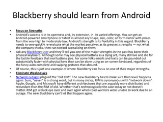 Blackberry should learn from Android
• Focus on Strengths
• Android’s success is in its openness and, by extension, in its varied offerings. You can get an
Android-powered smartphone or tablet in almost any shape, size, color, or form-factor with prices
from the very high to moderately low. Android’s strength is its flexibility in this regard. BlackBerry
needs to very quickly re-evaluate what the market perceives as its greatest strengths — not what
the company thinks, then run toward capitalizing on them.
• Ask any BlackBerry user and they’ll tell you one of the major strengths in the past has been their
physical keyboard. Although some may see physical buttons as a dying art, many still live and die for
the tactile feedback that real buttons give. For some folks emails and texts can be pounded out
substantially faster with physical keys than can be done using an on-screen keyboard, regardless of
the fancy auto-complete and swiping gestures that abound.
• Of course, this is just one example of where BlackBerry can focus on one of their major strengths.
• Eliminate Weaknesses
• Network outages plagued the “old RIM”. The new BlackBerry has to make sure that never happens
again. Sure, “never” is a strong word, but in many circles, RIM is synonymous with “network down”.
Apple, Google, and Microsoft have different architectures that are arguably more distributed and
redundant than the RIM of old. Whether that’s technologically the case today or not doesn’t
matter. RIM got a black eye over and over again when road-warriors were unable to work due to an
outage. The new BlackBerry can’t let that happen again.
 