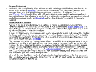 • Responsive Updates
• Android is continually hurt by OEMs and carriers who seemingly abandon fairly new devices, by
either never releasing OSupdates, or releasing them so slowly that they may as well not have
released them at all. In the Android eco-system that’s the nature of the beast. iOS
and Windows Phone handle things a bit differently. Apple users, especially, get updates almost
immediately, regardless of device or carrier. The new BlackBerry must learn from the frustration of
Android customers and offer an OS upgrade path as close to Apple’s as possible if they are to
succeed.
• Address the App Shortage
• We live in the era of smartphones where a phone is more a “personal communicator” and
“entertainment device” than it is a “phone”. Sure, it must still make and receive phone calls and
texts, but apps are a necessity on today’s mobile devices. Unfortunately, apps aren’t easy to come
by for new platforms — just ask Microsoft!
• It takes developers some time to develop an app for a new platform, and end-users will be hesitant
to change platforms if the apps they want aren’t available. Developers, similarly, aren’t enticed to
develop for a new platform if there aren’t a lot of users to download their apps. To get apps you
need users. To get users you need apps.
• They must do everything they can to woo developers to build for their customers. Some of these
enticements must be in letting developers take home more of the money collected per app sale,
whereas the other side must be making the development of new (or porting of existing) apps as
easy as possible. Apple takes a large chunk of developer’s revenue when compared to Android.
Google still takes a fairly large chunk — a US Android developer must charge $1.44 to his users to
net $1.00 of positive cash flow per install. The new BlackBerry already faces an uphill battle with
the number of apps available for their platform.
• All in all, the new BlackBerry has loads of potential. Having a fourth player in the field may seem
like a lot, but we’ve seen wonderful things from the old RIM. We can’t wait to see what more the
new BlackBerry has in store for us!
 