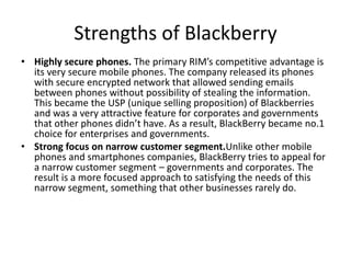 • Highly secure phones. The primary RIM’s competitive advantage is
its very secure mobile phones. The company released its phones
with secure encrypted network that allowed sending emails
between phones without possibility of stealing the information.
This became the USP (unique selling proposition) of Blackberries
and was a very attractive feature for corporates and governments
that other phones didn’t have. As a result, BlackBerry became no.1
choice for enterprises and governments.
• Strong focus on narrow customer segment.Unlike other mobile
phones and smartphones companies, BlackBerry tries to appeal for
a narrow customer segment – governments and corporates. The
result is a more focused approach to satisfying the needs of this
narrow segment, something that other businesses rarely do.
Strengths of Blackberry
 