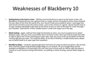Weaknesses of Blackberry 10
• Getting back to the home screen – Without any hard buttons to return to the home screen, the
BlackBerry 10 demands you use a gesture that is a swipe up from the bottom of the screen towards
the top. Most of the time this works fine, but I found it had some problems when I used apps that
were touch sensitive across the entire screen, such as the camera or a game. I found myself stuck in
an app, swiping repeatedly to get back to the home screen, or over to the Hub for a text message I
just received. I yearned for a hard, reliable button I could click to get out of the app.
• Multi-tasking – Again, without that single hard button to press, you must use gestures to switch
between apps. First you must successfully return to home screen, then you have to swipe from left
to right to get to the screen showing your open apps, then you must scroll up and down to find the
running app that you want. This could be faster, as on iOS or Android, a simple button press allows
you to switch back to an open app from anywhere.
• BlackBerry Maps – Using this app brought back memories of using my old Curve phone. But at least
then I had the option to download Google Maps to use instead. I’m sure Google Maps will be
available on BlackBerry 10 eventually, but until then you’re stuck with an inferior app that doesn’t
include as much business listing information, no walking or transit routing, and just takes longer to
load.
 