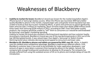 • Inability to market the brand. BlackBerry’s brand was known for the market long before Apple’s
iPhone launch or Samsung’s Galaxy success. When the iPhone was launched, RIM had a better
quality BlackBerry phone in the market, enjoyed larger sales and greater brand reputation but was
unable to build on that due to poor marketing efforts. It spent and continues to spend significantly
lower amounts ($41.3 million) on marketing, about 10 times lower than Apple ($400 million) and 8
times lower than Samsung ($334 million) in 2012, according to CNET. Even with better quality
products, the company would be unable to “sell” them to consumers as it would be overshadowed
by Samsung’s and Apple’s marketing spending.
Inability to market the brand also resulted in declining brand reputation and low customer loyalty.
According to Interbrand, BlackBerry’s brand was one of the top declining brands in 2012 out of the
top 100 best global brands. It was valued lower than Apple’s, Samsung’s or Nokia’s brands.
Declining brand value indicates decreasing brand appeal to consumers and lower sales.
• BlackBerry OS. BlackBerry phones and tablets are powered by RIM’s own OS. While, in Apple’s
case this yielded some competitive advantage, BlackBerry experiences different effects. First,
BlackBerry customer base is too small to be profitable for major application developers. Low
amount of apps in store deters customers from buying the phone or the tablets. Second, the
company lacks enough funding and coordination to develop its OS properly. The company has
already suffered from using the outdated version of OS on its phone and multiple delays of new OS
introduction.
Weaknesses of Blackberry
 
