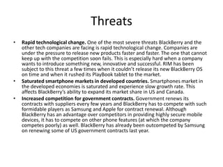 Threats
• Rapid technological change. One of the most severe threats BlackBerry and the
other tech companies are facing is rapid technological change. Companies are
under the pressure to release new products faster and faster. The one that cannot
keep up with the competition soon fails. This is especially hard when a company
wants to introduce something new, innovative and successful. RIM has been
subject to this threat a few times when it couldn’t release its new BlackBerry OS
on time and when it rushed its PlayBook tablet to the market.
• Saturated smartphone markets in developed countries. Smartphones market in
the developed economies is saturated and experience slow growth rate. This
affects BlackBerry’s ability to expand its market share in US and Canada.
• Increased competition for government contracts. Government renews its
contracts with suppliers every few years and BlackBerry has to compete with such
formidable players as Samsung and Apple for contract renewal. Although
BlackBerry has an advantage over competitors in providing highly secure mobile
devices, it has to compete on other phone features (at which the company
competes poorly) as well. BlackBerry has already been outcompeted by Samsung
on renewing some of US government contracts last year.
 