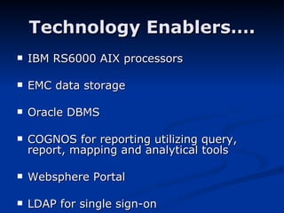 Technology Enablers…. IBM RS6000 AIX processors EMC data storage Oracle DBMS COGNOS for reporting utilizing query, report, mapping and analytical tools  Websphere Portal LDAP for single sign-on 