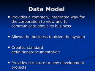 Data Model  Provides a common, integrated way for the corporation to view and to communicate about its business Allows the business to drive the system Creates standard definitions/documentation Provides structure to new development projects 