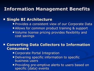 Information Management Benefits Single BI Architecture Provides a consistent view of our Corporate Data Allows for common product training & support Volume license pricing provides flexibility and cost savings Converting Data Collectors to Information Consumers Corporate Portal Integration Delivering specific information to specific business users Providing pre-emptive alerts to users based on specific (data) events 