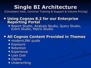 Single BI Architecture   (Consistent View, Common Training & Support & Volume Pricing) Using Cognos 8.2 for our Enterprise Reporting Portal Report Studio, Analysis Studio, Query Studio, Event Studio, Metric Studio All Cognos Content Provided in Themes modernLINK quote  Exposure Retention Experience Loss Cost Claims Underwriting 