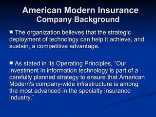 American Modern Insurance Company Background The organization believes that the strategic deployment of technology can help it achieve, and sustain, a competitive advantage.  As stated in its Operating Principles, “Our investment in information technology is part of a carefully planned strategy to ensure that American Modern's company-wide infrastructure is among the most advanced in the specialty insurance industry.”  
