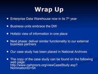 Wrap Up Enterprise Data Warehouse now in its 7 th  year Business units embrace the DW Holistic view of information in one place Next phase: deliver similar functionality to our external business partners Our case study has been placed in National Archives The copy of the case study can be found on the following web page:  http://www.cwhonors.org/viewCaseStudy.asp?NominationID=54 