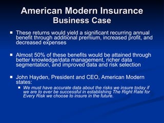 American Modern Insurance Business Case These returns would yield a significant recurring annual benefit through additional premium, increased profit, and decreased expenses Almost 50% of these benefits would be attained through better knowledge/data management, richer data segmentation, and improved data and risk selection John Hayden, President and CEO, American Modern states: We must have accurate data about the risks we insure today if we are to ever be successful in establishing The Right Rate for Every Risk we choose to insure in the future. 