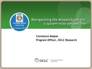 Reorganizing the Research Library:
Carnegie Mellon
   University
                         a system-wide perspective
26 January 2011




                    Constance Malpas
                    Program Officer, OCLC Research
 