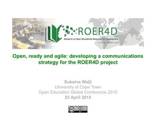 Sukaina Walji
University of Cape Town
Open Education Global Conference 2015
23 April 2015
Open, ready and agile: developing a communications
strategy for the ROER4D project
 