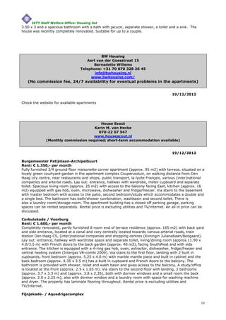 ICTY Staff Welfare Office: Housing list
3.50 x 3 and a spacious bathroom with a bath with jacuzzi, separate shower, a toilet and a sink. The
house was recently completely renovated. Suitable for up to a couple.




                                              BW Housing
                                      Aert van der Goesstraat 15
                                         Bernadette Willems
                                   Telephone: +31 70 070 328 26 45
                                          info@bwhousing.nl
                                        www.bwhousing.com/
   (No commission fee, 24/7 availability for eventual problems in the apartments)


                                                                                        19/12/2012

Check the website for available apartments




                                        House Scout
                                     Karin M. van Hecke
                                       070-22 07 547
                                     www.housescout.nl
              (Monthly commission required; short-term accommodation available)


                                                                                        19/12/2012

Burgemeester Patijnlaan-Archipelbuurt
Rent: € 1.350,- per month
Fully furnished 3/4 ground floor maisonette corner apartment (approx. 95 m2) with terrace, situated on a
lovely green courtyard garden in the apartment complex Couperusduin, on walking distance from Den
Haag city centre, near restaurants and shops, public transport, la lycée Français, various (inter)national
companies and arterial roads. Lay out: entrance, hallway with wardrobe, meter cupboard and separate
toilet. Spacious living room (approx. 25 m2) with access to the balcony facing East, kitchen (approx. 16
m2) equipped with gas hob, oven, microwave, dishwasher and fridge/freezer. Via stairs to the basement
with master bedroom with access to the patio, second bedroom/study which accommodates a double and
a single bed. The bathroom has bath/shower combination, washbasin and second toilet. There is
also a laundry room/storage room. The apartment building has a closed off parking garage, parking
spaces can be rented separately. Rental price is excluding utilities and TV/internet. An all in price can be
discussed.

Corbulokade / Voorburg
Rent: € 1.600,- per month
Completely renovated, partly furnished 8 room end of terrace residence (approx. 165 m2) with back yard
and side entrance, located at a canal and very centrally located towards various arterial roads, train
station Den Haag CS, (inter)national companies and shopping centres (Koningin Julianabaan/Boogaard).
Lay out: entrance, hallway with wardrobe space and separate toilet, living/dining room (approx.11.90 x
4.0/3.5 m) with French doors to the back garden (approx. 40 m2), facing SouthWest and with side
entrance. The kitchen is equipped with a 4-ring gas hob, oven, extractor, dishwasher, fridge/freezer and
central heating system (Intergas VR-combi 2009). Via stairs to the first floor, landing with 2 built in
cupboards, front bedroom (approx. 5.25 x 4.0 m) with marble mantle piece and built in cabinet and the
back bedroom (approx. 4.35 x 3.5 m) has a built in cupboard and French doors to the balcony. The
bathroom is provided with shower, toilet and wash basin and gives access to the balcony. A study/office
is located at the front (approx. 2.5 x 1.65 m). Via stairs to the second floor with landing, 2 bedrooms
(approx. 3.7 x 3.3 m) and (approx. 3.8 x 2.35), both with dormer windows and a small room the back
(approx. 2.0 x 2.25 m), also with dormer window and a laundry room with space for washing machine
and dryer. The property has laminate flooring throughout. Rental price is excluding utilities and
TV/Internet.

Fijnjekade- / Aquadrigacomplex

                                                                                                          10
 